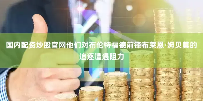 国内配资炒股官网他们对布伦特福德前锋布莱恩·姆贝莫的追逐遭遇阻力
