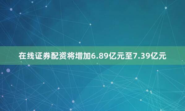 在线证券配资将增加6.89亿元至7.39亿元