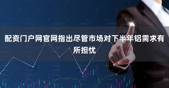 配资门户网官网指出尽管市场对下半年铝需求有所担忧