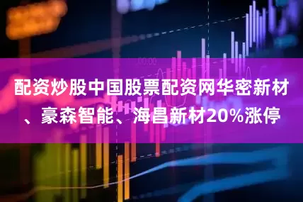 配资炒股中国股票配资网华密新材、豪森智能、海昌新材20%涨停