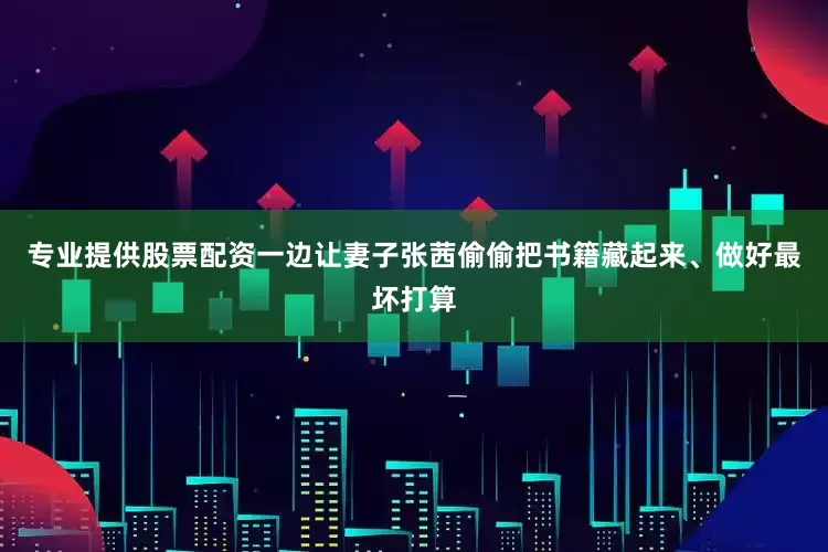 专业提供股票配资一边让妻子张茜偷偷把书籍藏起来、做好最坏打算