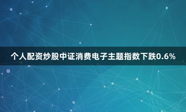 个人配资炒股中证消费电子主题指数下跌0.6%