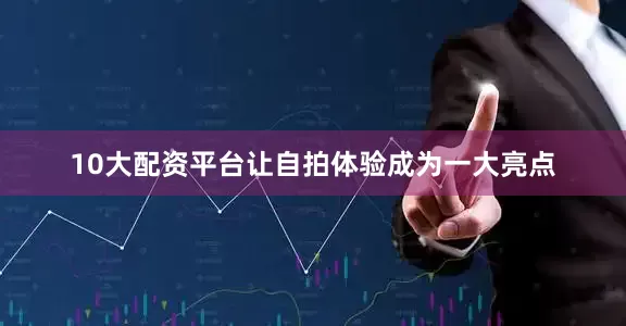 10大配资平台让自拍体验成为一大亮点