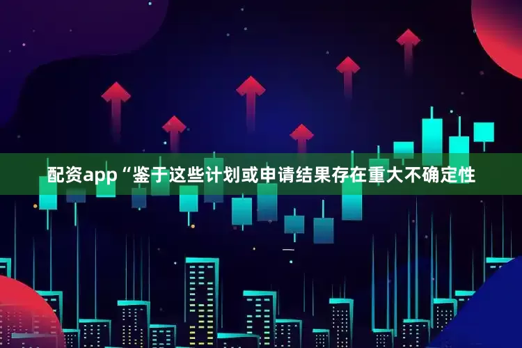 配资app　　“鉴于这些计划或申请结果存在重大不确定性
