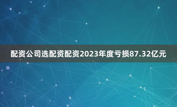 配资公司选配资配资2023年度亏损87.32亿元