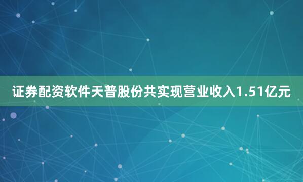 证券配资软件天普股份共实现营业收入1.51亿元