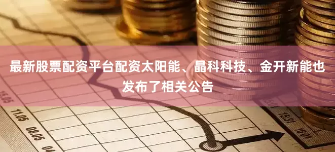 最新股票配资平台配资太阳能、晶科科技、金开新能也发布了相关公告
