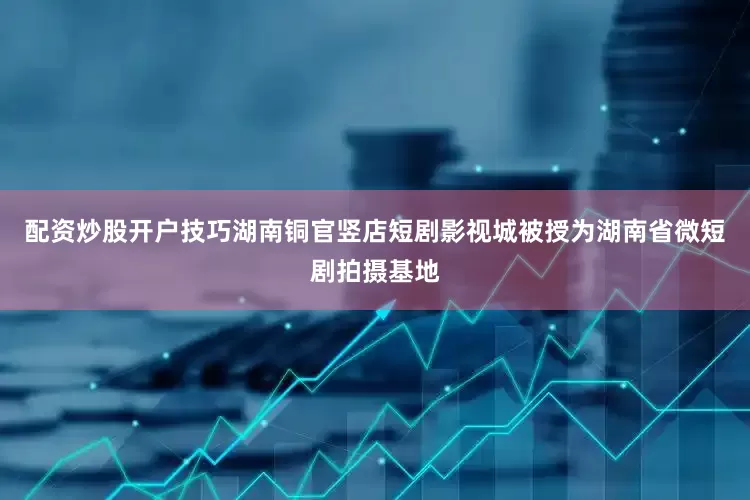 配资炒股开户技巧湖南铜官竖店短剧影视城被授为湖南省微短剧拍摄基地
