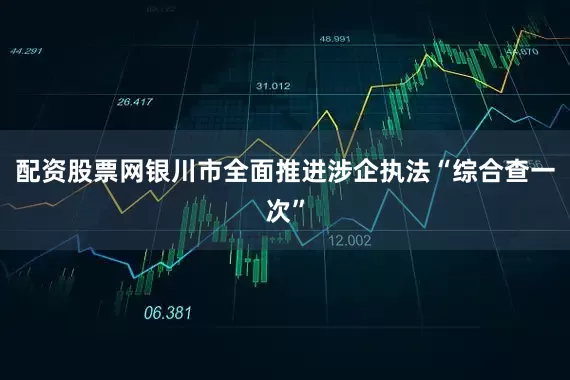 配资股票网银川市全面推进涉企执法“综合查一次”