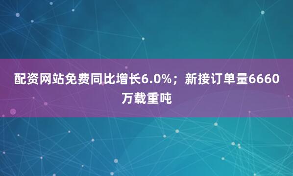 配资网站免费同比增长6.0%；新接订单量6660万载重吨