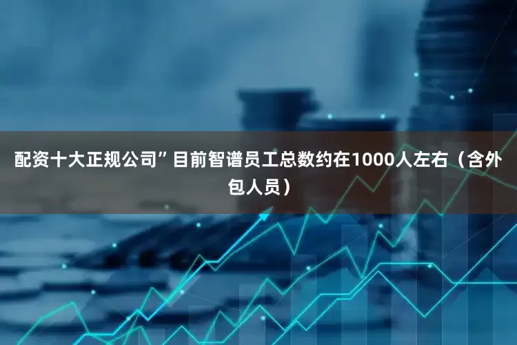 配资十大正规公司”目前智谱员工总数约在1000人左右(含外包人员)
