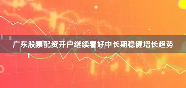 广东股票配资开户继续看好中长期稳健增长趋势